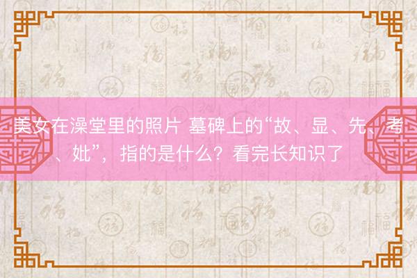 美女在澡堂里的照片 墓碑上的“故、显、先、考、妣”，指的是什么？看完长知识了​​