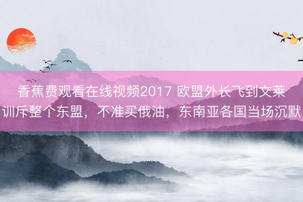 香蕉费观看在线视频2017 欧盟外长飞到文莱训斥整个东盟，不准买俄油，东南亚各国当场沉默