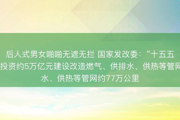 后人式男女啪啪无遮无拦 国家发改委：“十五五”时期，预计投资约5万亿元建设改造燃气、供排水、供热等管网约77万公里