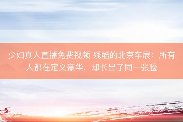 少妇真人直播免费视频 残酷的北京车展：所有人都在定义豪华，却长出了同一张脸