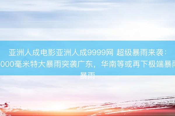 亚洲人成电影亚洲人成9999网 超级暴雨来袭：1000毫米特大暴雨突袭广东，华南等或再下极端暴雨