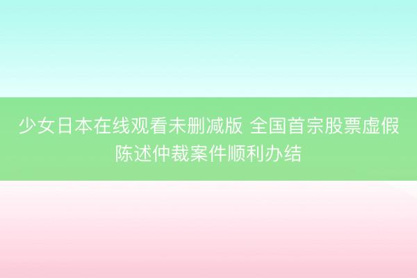 少女日本在线观看未删减版 全国首宗股票虚假陈述仲裁案件顺利办结