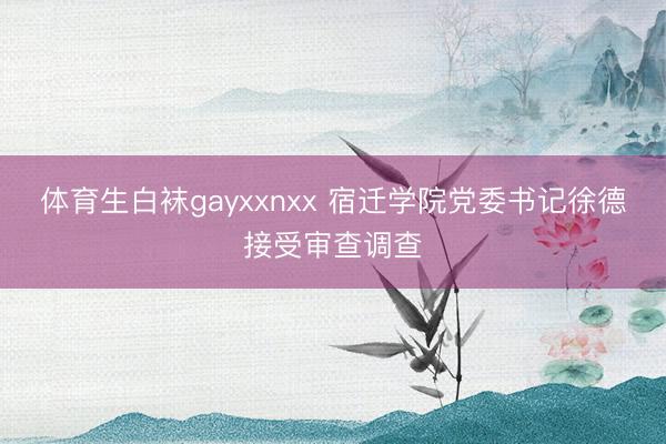 体育生白袜gayxxnxx 宿迁学院党委书记徐德接受审查调查