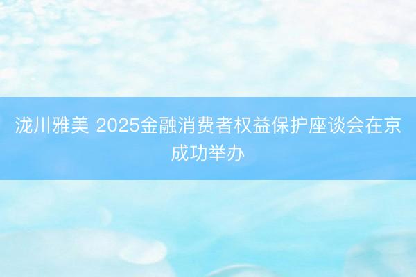 泷川雅美 2025金融消费者权益保护座谈会在京成功举办
