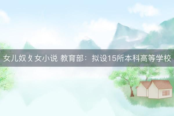 女儿奴攵女小说 教育部：拟设15所本科高等学校