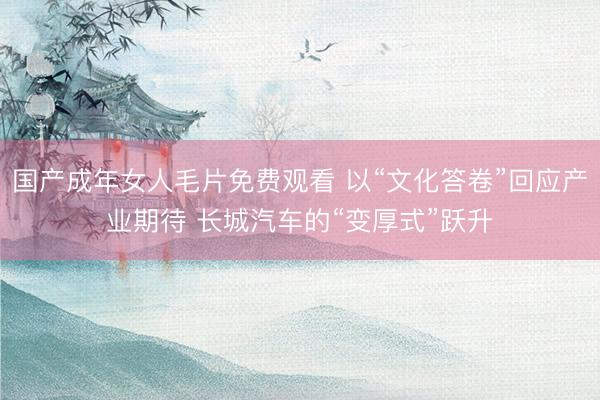 国产成年女人毛片免费观看 以“文化答卷”回应产业期待 长城汽车的“变厚式”跃升
