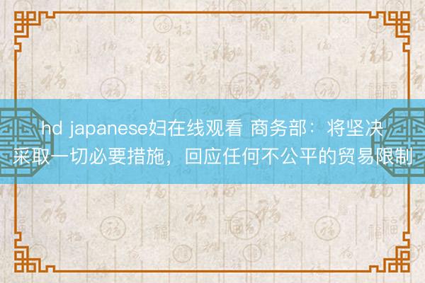 hd japanese妇在线观看 商务部：将坚决采取一切必要措施，回应任何不公平的贸易限制