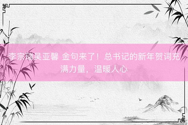 李宗瑞吴亚馨 金句来了！总书记的新年贺词充满力量，温暖人心