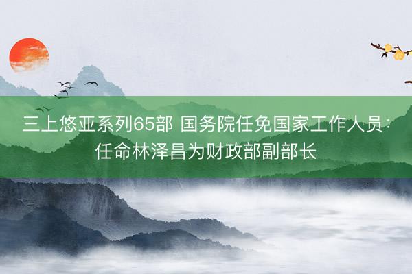 三上悠亚系列65部 国务院任免国家工作人员：任命林泽昌为财政部副部长