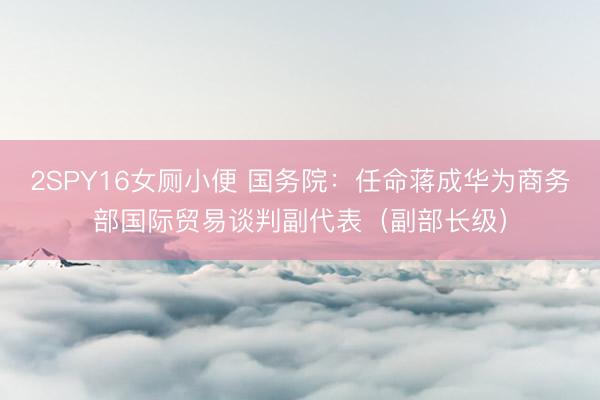 2SPY16女厕小便 国务院：任命蒋成华为商务部国际贸易谈判副代表（副部长级）