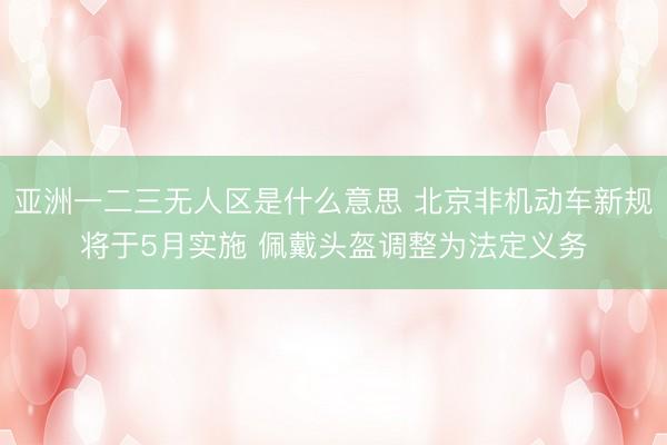 亚洲一二三无人区是什么意思 北京非机动车新规将于5月实施 佩戴头盔调整为法定义务