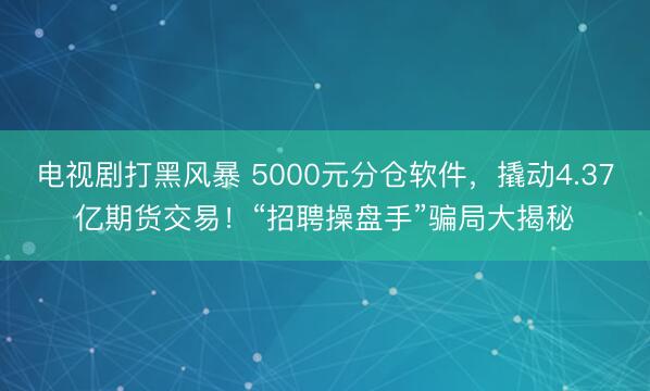 电视剧打黑风暴 5000元分仓软件，撬动4.37亿期货交易！“招聘操盘手”骗局大揭秘