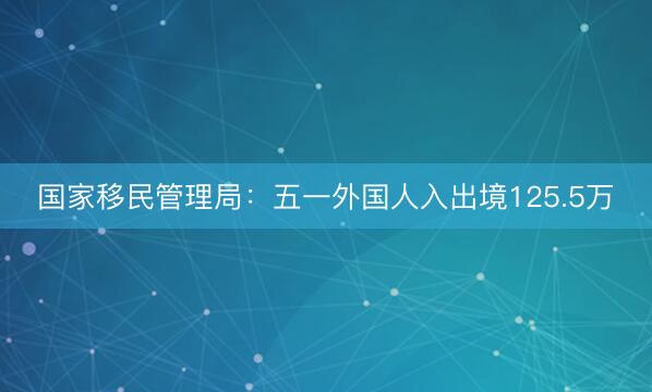 国家移民管理局：五一外国人入出境125.5万