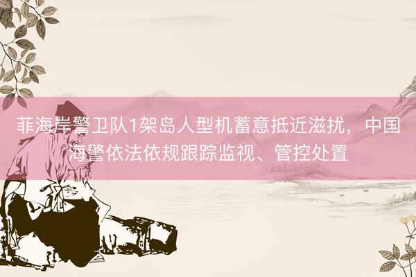 菲海岸警卫队1架岛人型机蓄意抵近滋扰，中国海警依法依规跟踪监视、管控处置