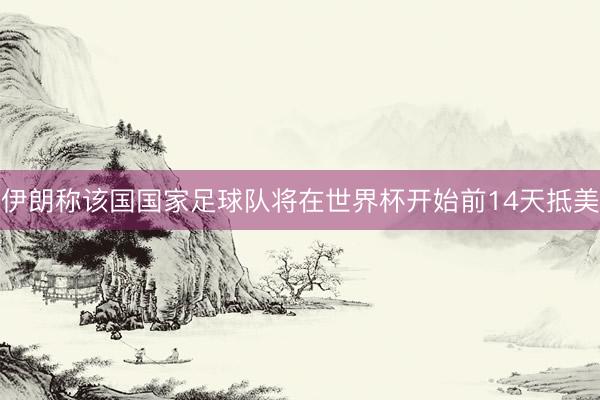 伊朗称该国国家足球队将在世界杯开始前14天抵美