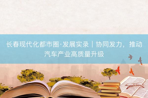 长春现代化都市圈·发展实录|协同发力,推动汽车产业高质量升级