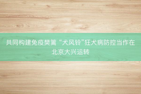 共同构建免疫樊篱 “犬风铃”狂犬病防控当作在北京大兴运转