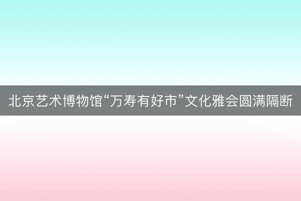 北京艺术博物馆“万寿有好市”文化雅会圆满隔断