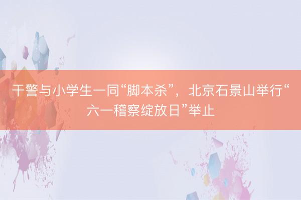 干警与小学生一同“脚本杀”，北京石景山举行“六一稽察绽放日”举止