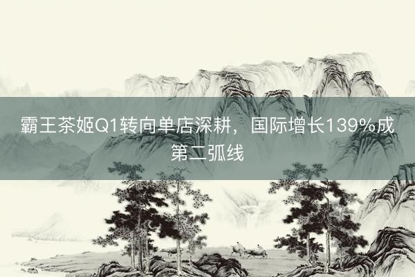 霸王茶姬Q1转向单店深耕，国际增长139%成第二弧线