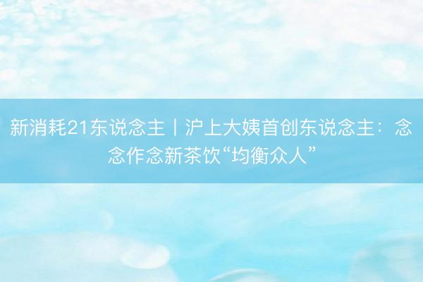 新消耗21东说念主丨沪上大姨首创东说念主：念念作念新茶饮“均衡众人”
