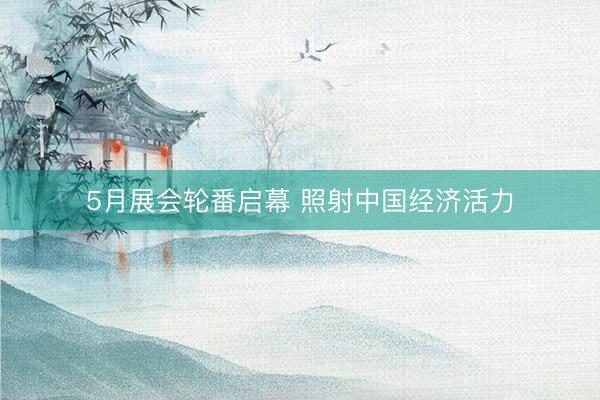 5月展会轮番启幕 照射中国经济活力