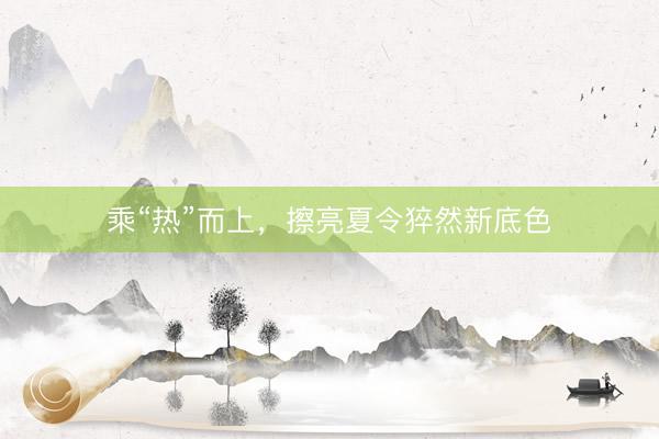 乘“热”而上，擦亮夏令猝然新底色