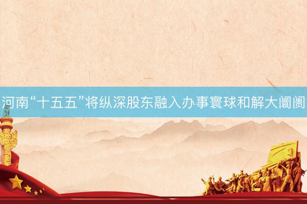 河南“十五五”将纵深股东融入办事寰球和解大阛阓