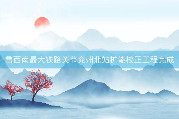 鲁西南最大铁路关节兖州北站扩能校正工程完成