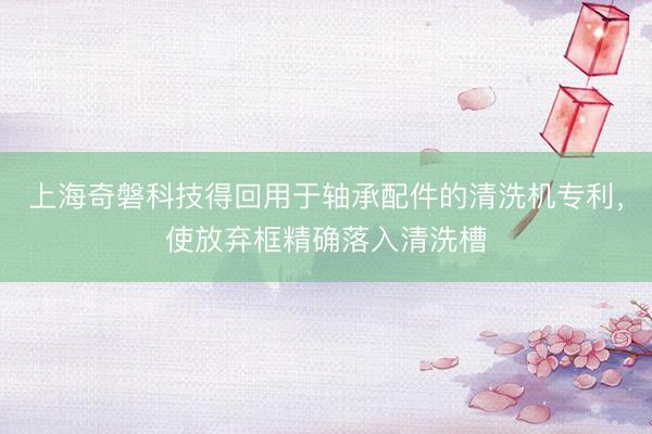 上海奇磐科技得回用于轴承配件的清洗机专利，使放弃框精确落入清洗槽