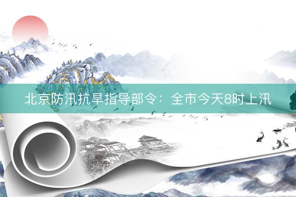 北京防汛抗旱指导部令：全市今天8时上汛