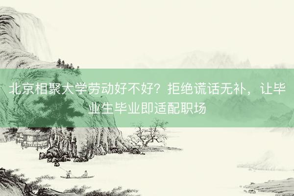 北京相聚大学劳动好不好？拒绝谎话无补，让毕业生毕业即适配职场