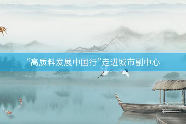 “高质料发展中国行”走进城市副中心