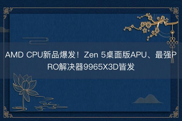 AMD CPU新品爆发！Zen 5桌面版APU、最强PRO解决器9965X3D皆发