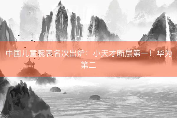 中国儿童腕表名次出炉：小天才断层第一！华为第二