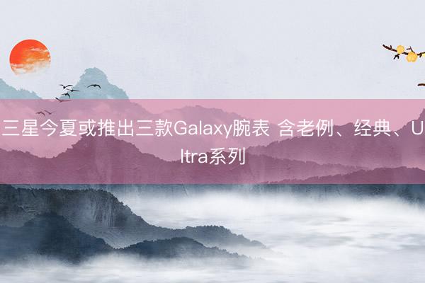 三星今夏或推出三款Galaxy腕表 含老例、经典、Ultra系列