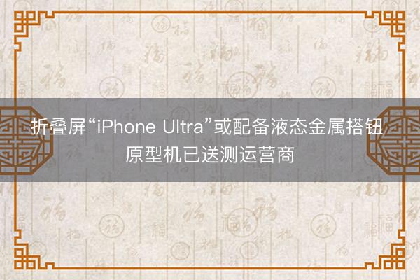 折叠屏“iPhone Ultra”或配备液态金属搭钮 原型机已送测运营商