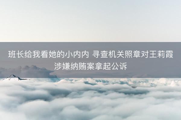 班长给我看她的小内内 寻查机关照章对王莉霞涉嫌纳贿案拿起公诉