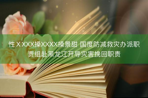 性ⅩXXX搡XXXX搡景甜 国度防减救灾办派职责组赴黑龙江开导灾害挽回职责