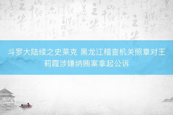 斗罗大陆续之史莱克 黑龙江稽查机关照章对王莉霞涉嫌纳贿案拿起公诉