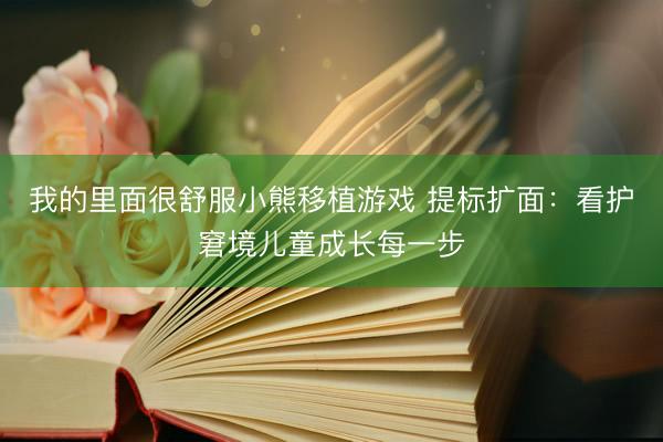 我的里面很舒服小熊移植游戏 提标扩面：看护窘境儿童成长每一步