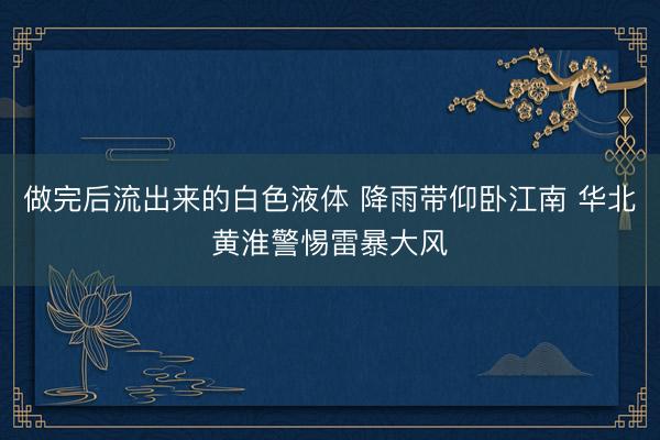做完后流出来的白色液体 降雨带仰卧江南 华北黄淮警惕雷暴大风