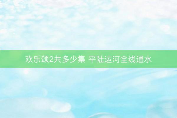欢乐颂2共多少集 平陆运河全线通水