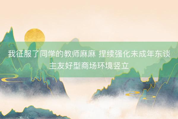 我征服了同学的教师麻麻 捏续强化未成年东谈主友好型商场环境竖立