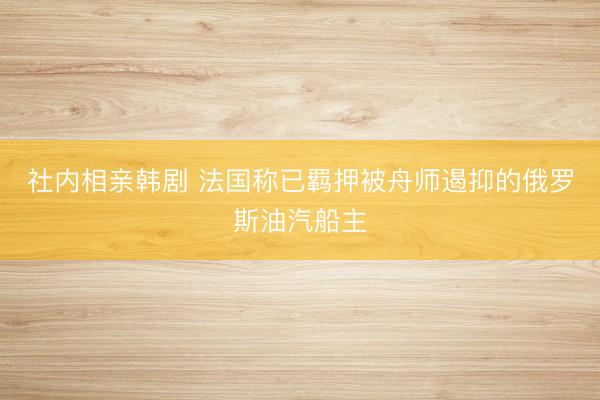 社内相亲韩剧 法国称已羁押被舟师遏抑的俄罗斯油汽船主