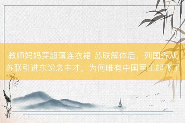 教师妈妈穿超薄连衣裙 苏联解体后，列国齐从苏联引进东说念主才，为何唯有中国军工起飞了
