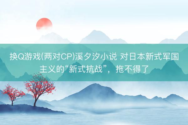 换Q游戏(两对CP)溪夕汐小说 对日本新式军国主义的“新式抗战”，拖不得了