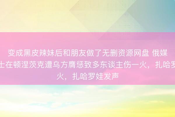 变成黑皮辣妹后和朋友做了无删资源网盘 俄媒：一巴士在顿涅茨克遭乌方膺惩致多东谈主伤一火，扎哈罗娃发声