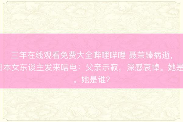 三年在线观看免费大全哔哩哔哩 聂荣臻病逝，一日本女东谈主发来唁电：父亲示寂，深感哀悼。她是谁？