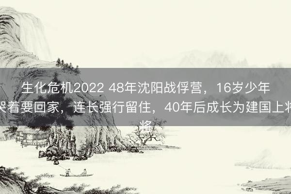 生化危机2022 48年沈阳战俘营，16岁少年哭着要回家，连长强行留住，40年后成长为建国上将